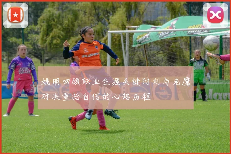姚明回顾职业生涯关键时刻与老鹰对决重拾自信的心路历程