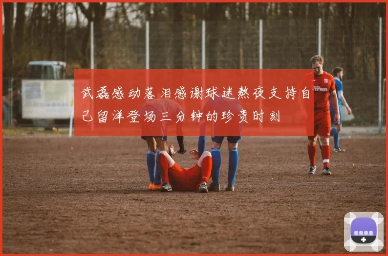 武磊感动落泪感谢球迷熬夜支持自己留洋登场三分钟的珍贵时刻