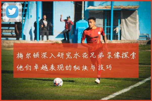 梅尔顿深入研究水花兄弟录像探索他们卓越表现的秘诀与技巧
