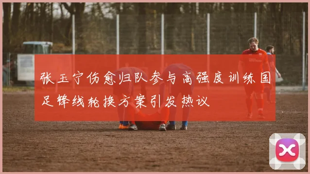 张玉宁伤愈归队参与高强度训练国足锋线轮换方案引发热议