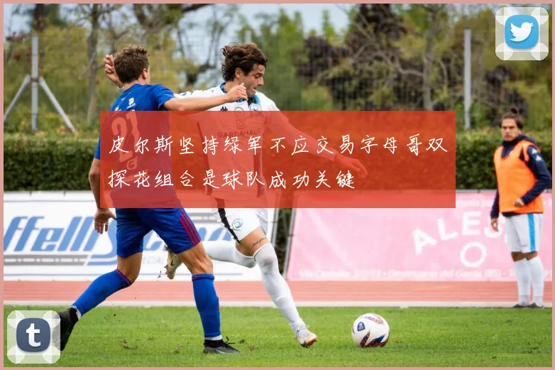 皮尔斯坚持绿军不应交易字母哥双探花组合是球队成功关键