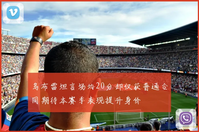 乌布雷坦言场均20分却仅获普通合同期待本赛季表现提升身价