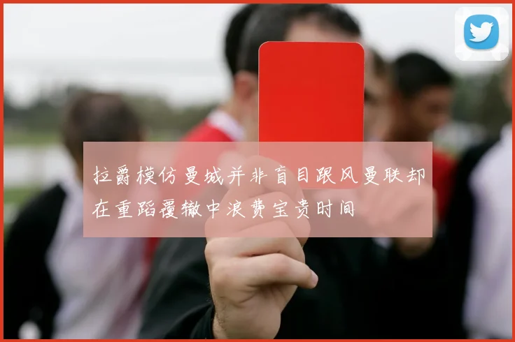 拉爵模仿曼城并非盲目跟风曼联却在重蹈覆辙中浪费宝贵时间