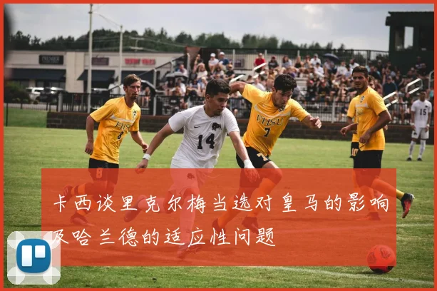 卡西谈里克尔梅当选对皇马的影响及哈兰德的适应性问题