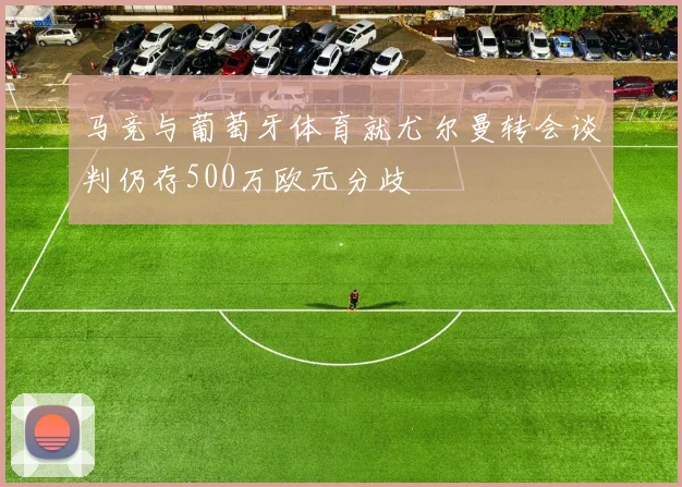 马竞与葡萄牙体育就尤尔曼转会谈判仍存500万欧元分歧
