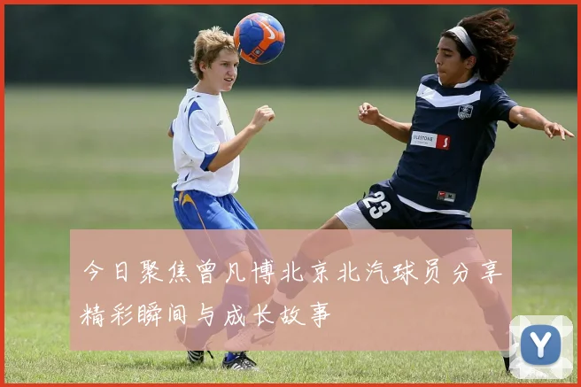 今日聚焦曾凡博北京北汽球员分享精彩瞬间与成长故事
