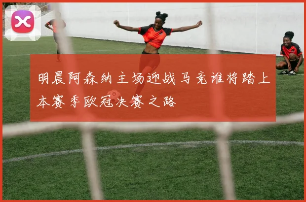 明晨阿森纳主场迎战马竞谁将踏上本赛季欧冠决赛之路