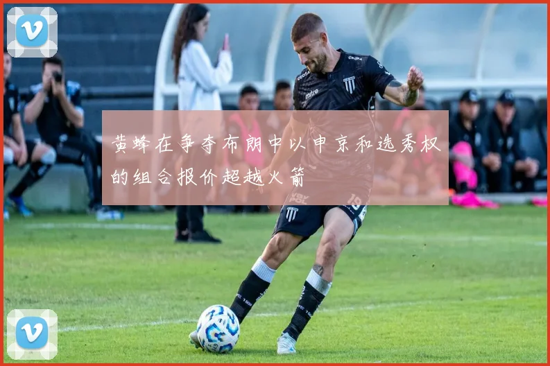 黄蜂在争夺布朗中以申京和选秀权的组合报价超越火箭