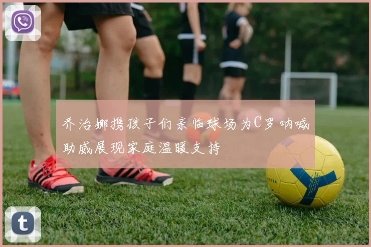 乔治娜携孩子们亲临球场为C罗呐喊助威展现家庭温暖支持