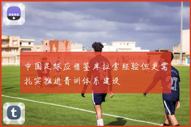 中国足球应借鉴库拉索经验但更需扎实推进青训体系建设