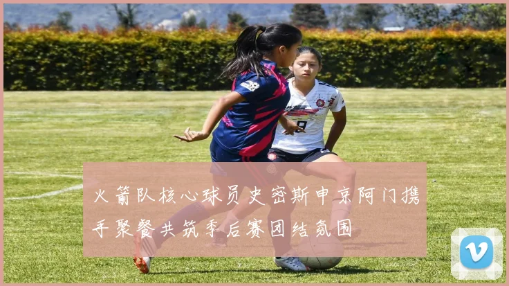 火箭队核心球员史密斯申京阿门携手聚餐共筑季后赛团结氛围