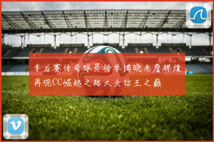 季后赛传奇球员榜单揭晓老詹辉煌再现CC崛起之路大头称王之巅