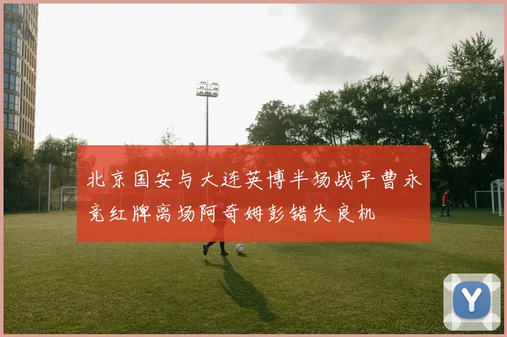 北京国安与大连英博半场战平曹永竞红牌离场阿奇姆彭错失良机