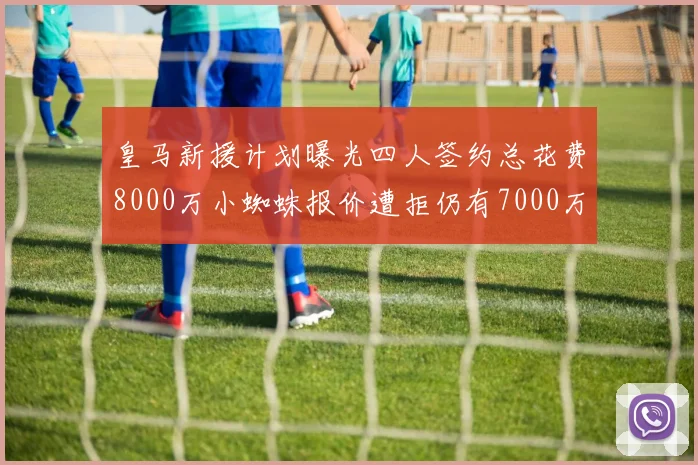 皇马新援计划曝光四人签约总花费8000万小蜘蛛报价遭拒仍有7000万预算