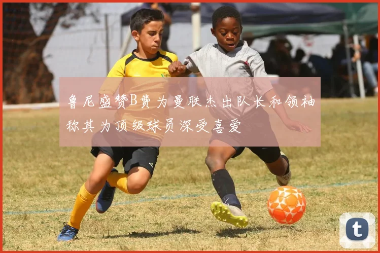 鲁尼盛赞B费为曼联杰出队长和领袖称其为顶级球员深受喜爱