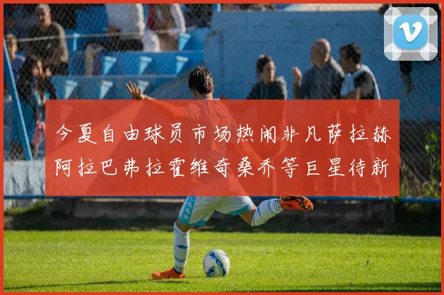 今夏自由球员市场热闹非凡萨拉赫阿拉巴弗拉霍维奇桑乔等巨星待新东家
