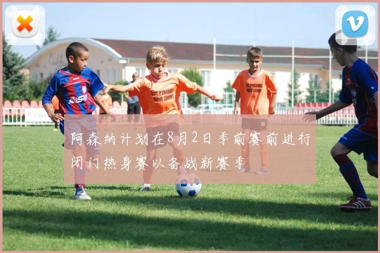 阿森纳计划在8月2日季前赛前进行闭门热身赛以备战新赛季