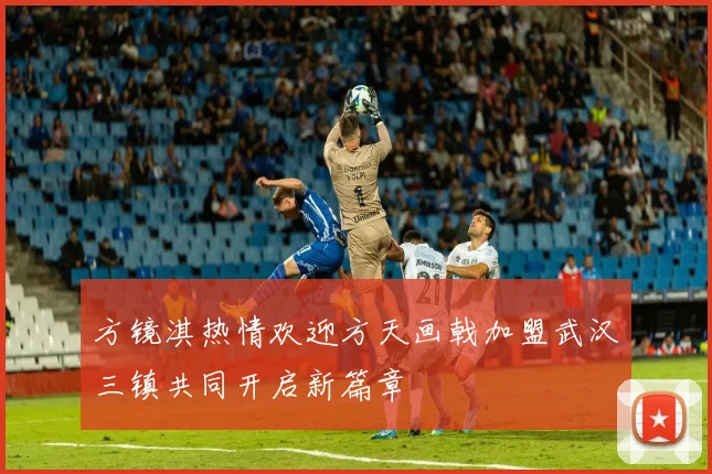 方镜淇热情欢迎方天画戟加盟武汉三镇共同开启新篇章