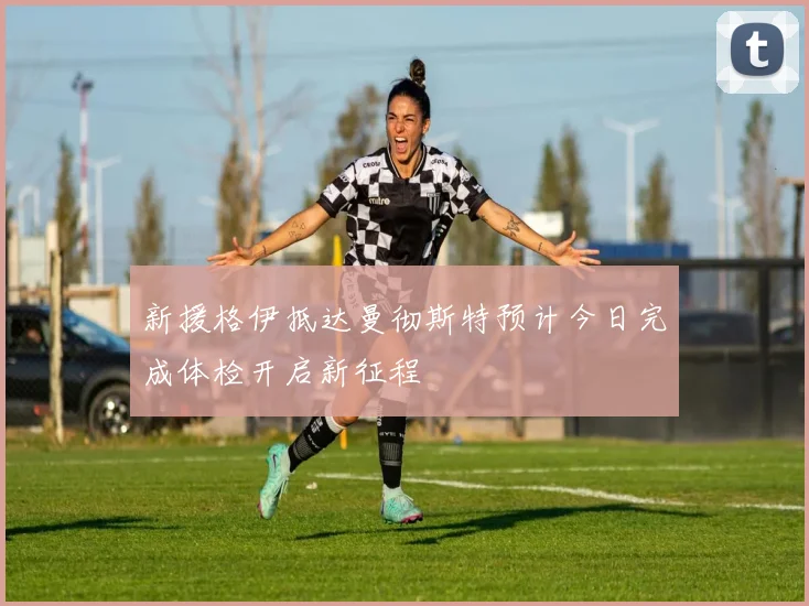新援格伊抵达曼彻斯特预计今日完成体检开启新征程