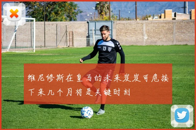 维尼修斯在皇马的未来岌岌可危接下来几个月将是关键时刻