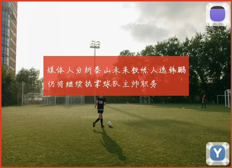 媒体人分析泰山未来教练人选韩鹏仍将继续执掌球队主帅职务