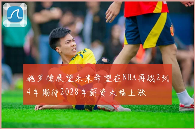 施罗德展望未来希望在NBA再战2到4年期待2028年薪资大幅上涨