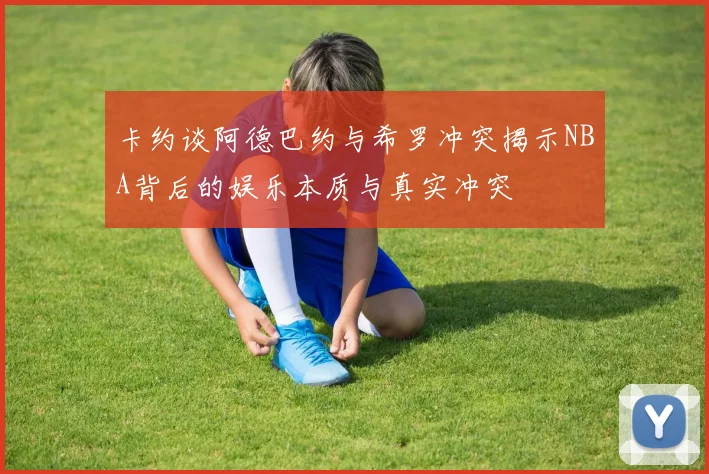 卡约谈阿德巴约与希罗冲突揭示NBA背后的娱乐本质与真实冲突