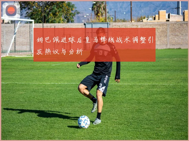 姆巴佩进球后皇马锋线战术调整引发热议与分析