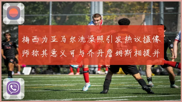 梅西为亚马尔洗澡照引发热议摄像师称其意义可与乔丹詹姆斯相提并论