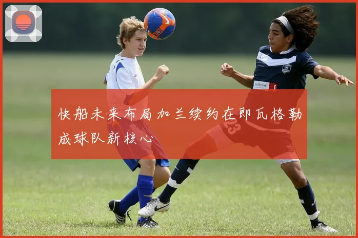 快船未来布局加兰续约在即瓦格勒成球队新核心