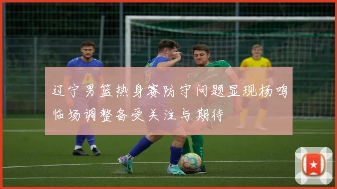 辽宁男篮热身赛防守问题显现杨鸣临场调整备受关注与期待
