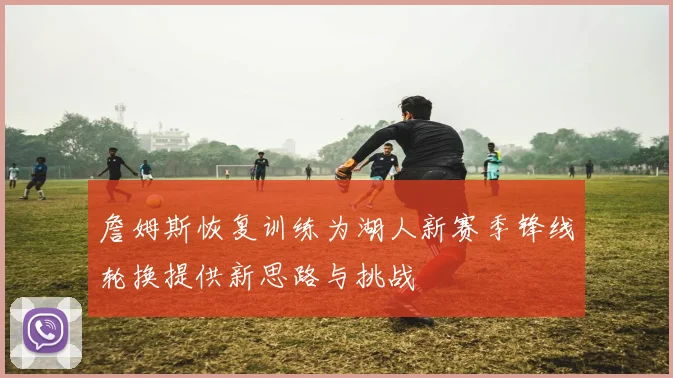 詹姆斯恢复训练为湖人新赛季锋线轮换提供新思路与挑战