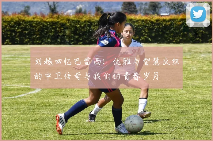 刘越回忆巴雷西：优雅与智慧交织的中卫传奇与我们的青春岁月