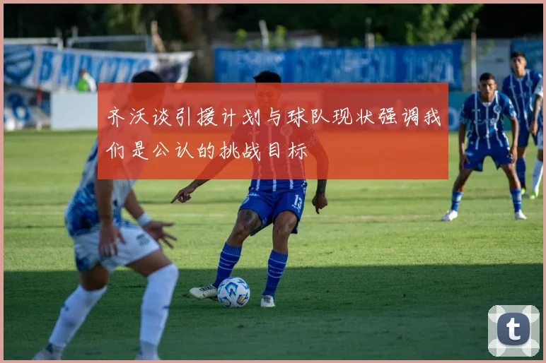 齐沃谈引援计划与球队现状强调我们是公认的挑战目标