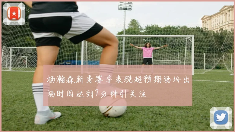 杨瀚森新秀赛季表现超预期场均出场时间达到7分钟引关注