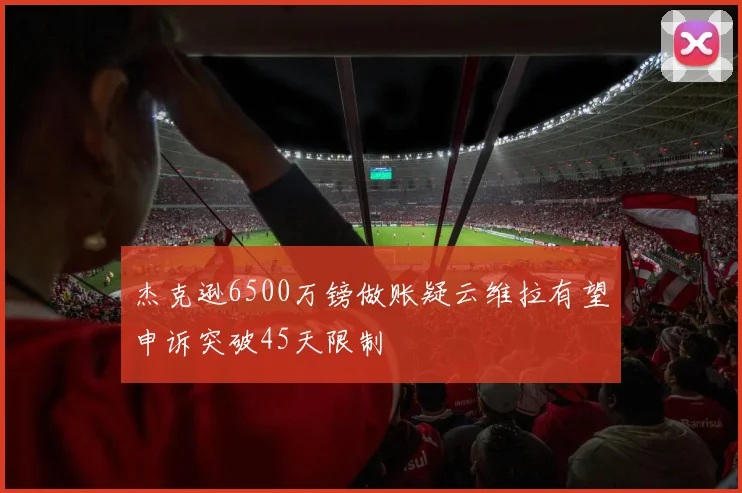 杰克逊6500万镑做账疑云维拉有望申诉突破45天限制