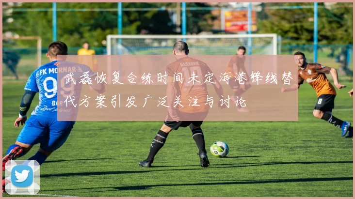 武磊恢复合练时间未定海港锋线替代方案引发广泛关注与讨论